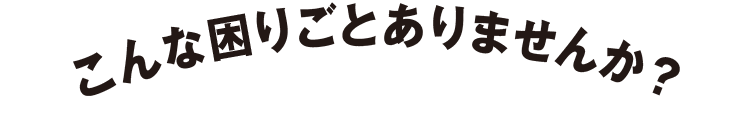 こんな困りごとありませんか？